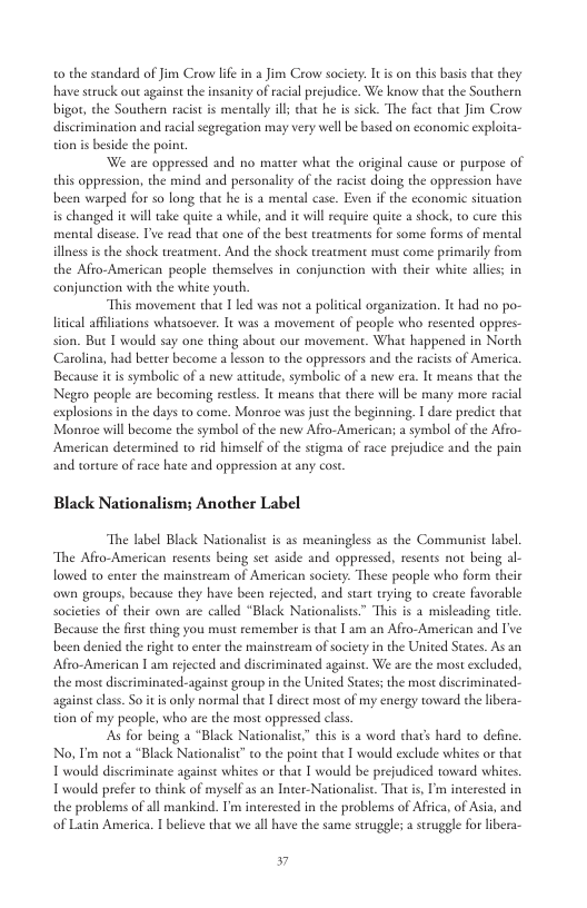 o the standard of Jim Crow lfe in a Jim Crow society. It s on this basis chat they have sruck out against the insanity of racial prejudice. We know that the Southern bigor, the Southern racist is mentally il that he is sick. The face that Jim Crow discrimination and racial segregarion may very well be based on economic exploita- tion is beside the point. ‘We are oppressed and no matter what the original cause or purpose of this oppression, the mind and personality of the racit doing the oppression have been warped for so long that he is a mental case. Even if the economic situation is changed ic will take quite a while, and it will requite quite a shock, to cure this menal discase. Tve read that one of the best treatmens for some forms of mental illness s the shock teatment. And the shock treatment must come primarily from the Afto-American people themselves in conjunction with their white allies; in conjunction with the white youth. “This movement that T led was nor a political organization. It had no po- livical affiliations whatsoever, It was a movement of people who resented oppres- . But I would say one thing about our movement. What happened in Norch roling, had better become a lesson to the oppresors and the racists of America Because it s symbolic of a new autitude, symbolic of a new era. It means that the Negro people are becoming restless. It means that there will be many more racial explosionsin the days to come. Monroe was just the beginning. I dare predict thac Montoe will become the symbol of the new Afro-American; a symbol of the Afro- American determined to rid himself of the stigma of race prejudice and the pain and torture of race hate and oppression at any cost. Black Nationalism; Another Label “The label Black Nationalist is as meaningless as the Communist label “The Afio-American resents being set aside and oppressed, resents not being al- lowed to enter the mainstream of American society. These people who form their own groups, because they have been rejected, and start rying to create favorable societies of their own are called “Black Nationalists” This is a misleading tite. Because the first thing you must remember isthat [ am an Afro-American and I’ve ben denied the right to enter the mainstream ofsociety in the United States. As an Afro-American I am rejected and discriminated against. We are the most excluded, the mast discriminated-againse group in the United States; the most discriminated- against class. So it is only normal that I direct most of my energy toward the libera- tion of my people, who are the most oppressed class As for being a “Black Nationalist” this is a word thar’s hard 1o define. No, I’m not a “Black Nationalist” to the point that I would exclude whites or that T would discriminate againse whites or that T would be prejudiced toward whites. Twould prefer to think of myself as an Incer-Nationalit. That i, I’m interested in the problems of all mankind. I’m interested in the problems of Africa, of Asia, and of Latin America. I beleve that we all have the same struggle; a stuggle for libera- .